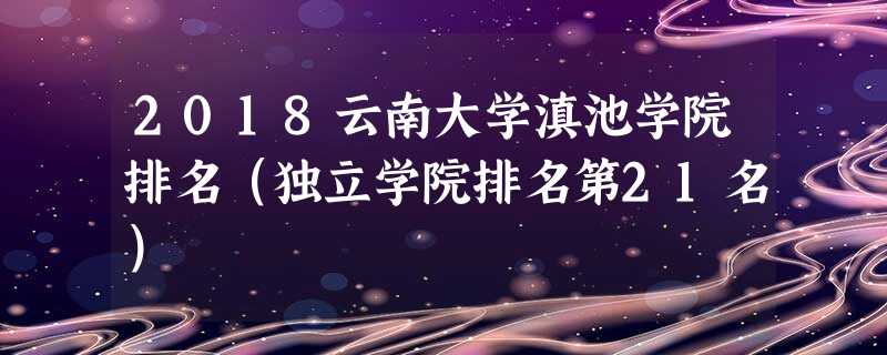 2018云南大学滇池学院排名(独立学院排名第21名) 2018云南大学滇池学院排名(独立学院排名第21名)