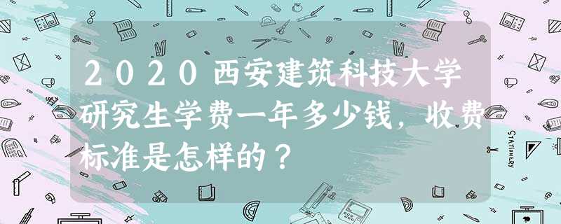 2020西安建筑科技大学研究生学费一年多少钱,收费标准是怎样的? 2020西安建筑科技大学研究生学费一年多少钱,收费标准是怎样的?