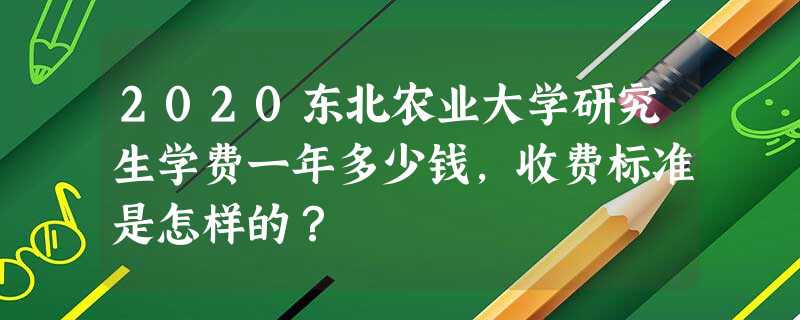 2020东北农业大学研究生学费一年多少钱,收费标准是怎样的? 2020东北农业大学研究生学费一年多少钱,收费标准是怎样的?