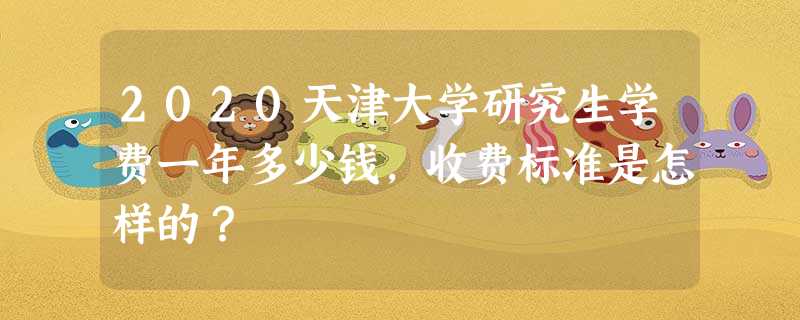 2020天津大学研究生学费一年多少钱,收费标准是怎样的? 2020天津大学研究生学费一年多少钱,收费标准是怎样的?