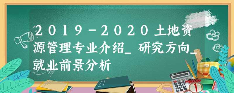 2019-2020土地资源管理专业介绍_研究方向_就业前景分析 2019-2020土地资源管理专业介绍_研究方向_就业前景分析