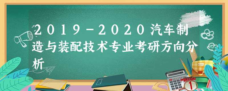 2019-2020汽车制造与装配技术专业考研方向分析 2019-2020汽车制造与装配技术专业考研方向分析
