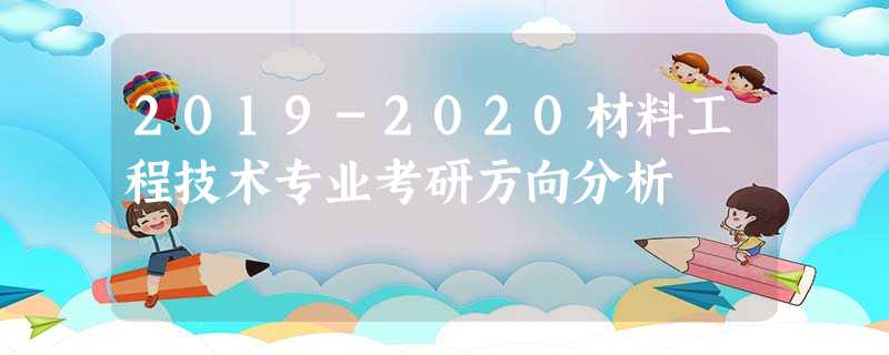 2019-2020材料工程技术专业考研方向分析 2019-2020材料工程技术专业考研方向分析