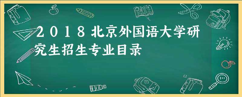 2018北京外国语大学研究生招生专业目录 2018北京外国语大学研究生招生专业目录