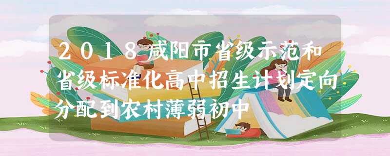 2018咸阳市省级示范和省级标准化高中招生计划定向分配到农村薄弱初中 2018咸阳市省级示范和省级标准化高中招生计划定向分配到农村薄弱初中