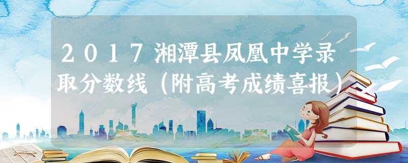 2017湘潭县凤凰中学录取分数线(附高考成绩喜报) 2017湘潭县凤凰中学录取分数线(附高考成绩喜报)