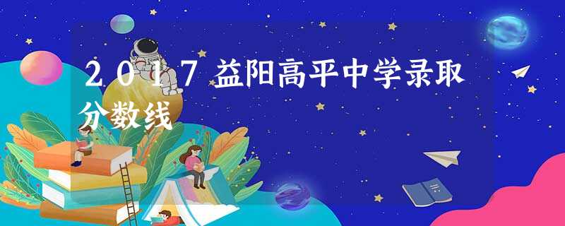 2017益阳高平中学录取分数线 2017益阳高平中学录取分数线
