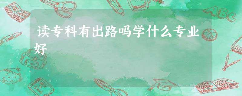读专科有出路吗学什么专业好 读专科有出路吗学什么专业好