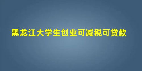 黑龙江大学生创业可减税可贷款 黑龙江大学生创业可减税可贷款