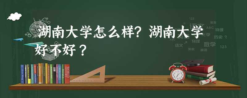 湖南大学怎么样?湖南大学好不好? 湖南大学怎么样?湖南大学好不好?