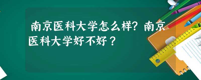 南京医科大学怎么样?南京医科大学好不好? 南京医科大学怎么样?南京医科大学好不好?