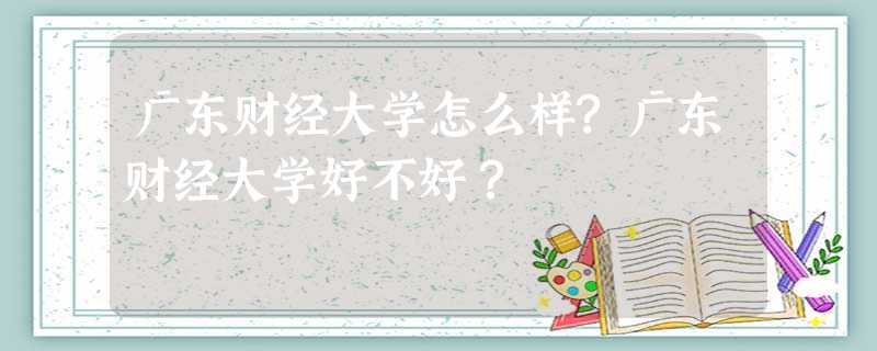 广东财经大学怎么样?广东财经大学好不好? 广东财经大学怎么样?广东财经大学好不好?