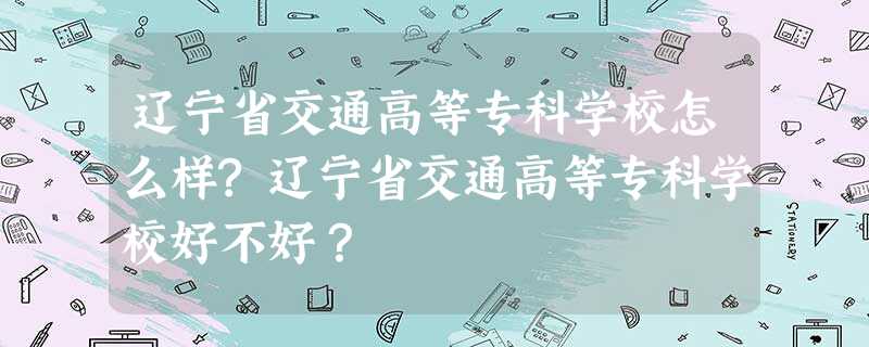 辽宁省交通高等专科学校怎么样?辽宁省交通高等专科学校好不好? 辽宁省交通高等专科学校怎么样?辽宁省交通高等专科学校好不好?