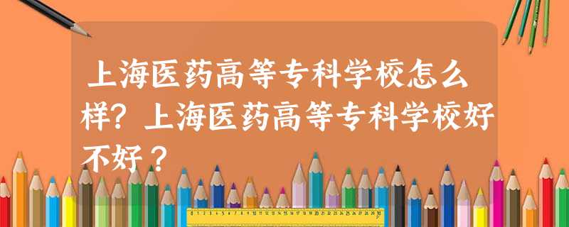 上海医药高等专科学校怎么样?上海医药高等专科学校好不好? 上海医药高等专科学校怎么样?上海医药高等专科学校好不好?