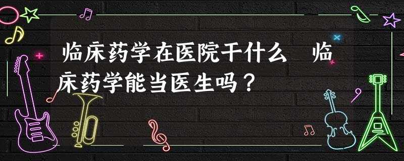 临床药学在医院干什么 临床药学能当医生吗? 临床药学在医院干什么 临床药学能当医生吗?