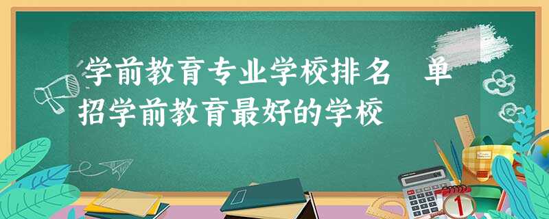 学前教育专业学校排名 单招学前教育最好的学校 学前教育专业学校排名 单招学前教育最好的学校