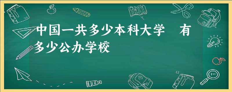 中国一共多少本科大学 有多少公办学校 中国一共多少本科大学 有多少公办学校