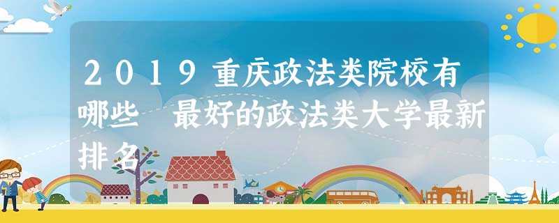 2019重庆政法类院校有哪些 最好的政法类大学最新排名 2019重庆政法类院校有哪些 最好的政法类大学最新排名