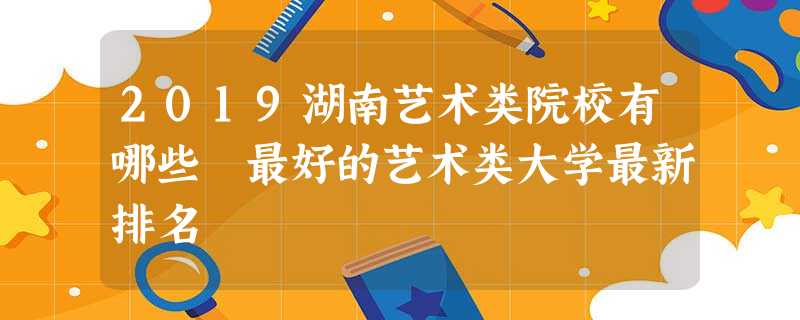 2019湖南艺术类院校有哪些 最好的艺术类大学最新排名 2019湖南艺术类院校有哪些 最好的艺术类大学最新排名