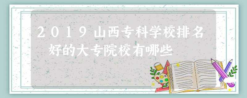 2019山西专科学校排名 好的大专院校有哪些 2019山西专科学校排名 好的大专院校有哪些