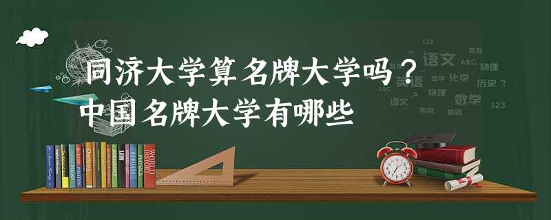 同济大学算名牌大学吗? 中国名牌大学有哪些 同济大学算名牌大学吗? 中国名牌大学有哪些