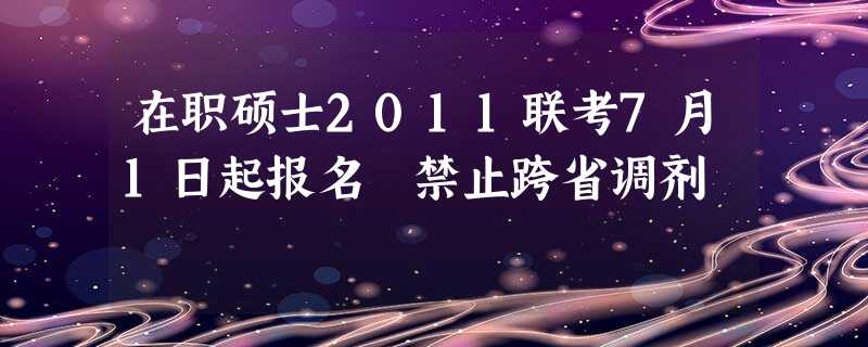 在职硕士2011联考7月1日起报名 禁止跨省调剂 在职硕士2011联考7月1日起报名 禁止跨省调剂