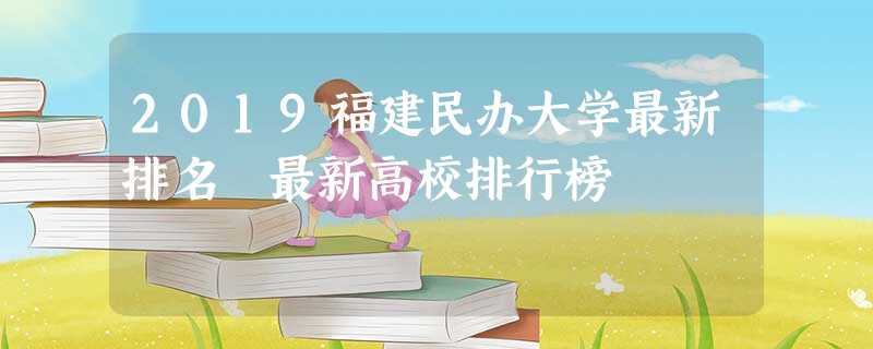 2019福建民办大学最新排名 最新高校排行榜 2019福建民办大学最新排名 最新高校排行榜