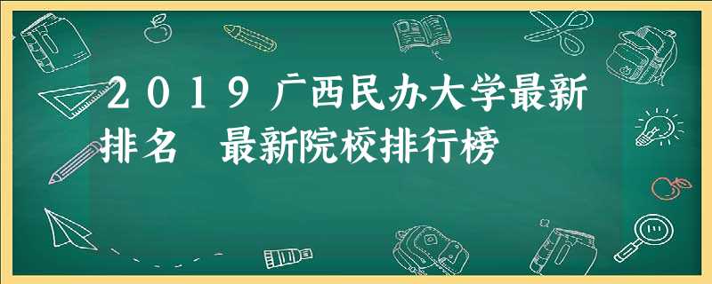 2019广西民办大学最新排名 最新院校排行榜 2019广西民办大学最新排名 最新院校排行榜