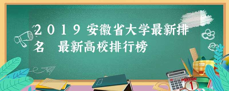 2019安徽省大学最新排名 最新高校排行榜 2019安徽省大学最新排名 最新高校排行榜