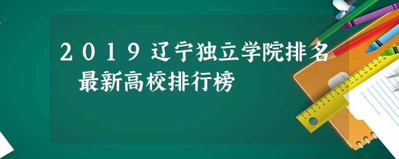 2019辽宁独立学院排名 最新高校排行榜 2019辽宁独立学院排名 最新高校排行榜