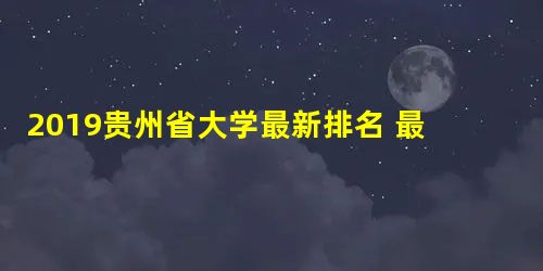 2019贵州省大学最新排名 最新院校排行榜 2019贵州省大学最新排名 最新院校排行榜