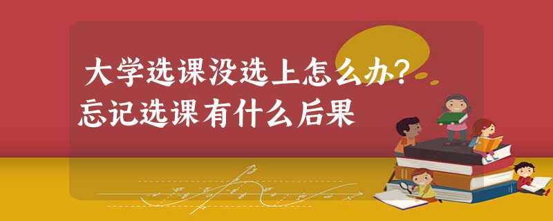 大学选课没选上怎么办? 忘记选课有什么后果 大学选课没选上怎么办? 忘记选课有什么后果
