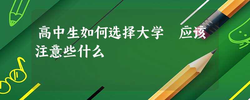 高中生如何选择大学 应该注意些什么 高中生如何选择大学 应该注意些什么