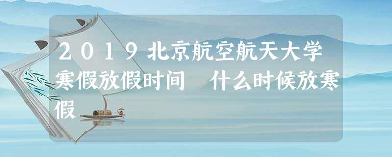2019北京航空航天大学寒假放假时间 什么时候放寒假 2019北京航空航天大学寒假放假时间 什么时候放寒假