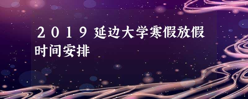 2019延边大学寒假放假时间安排 2019延边大学寒假放假时间安排