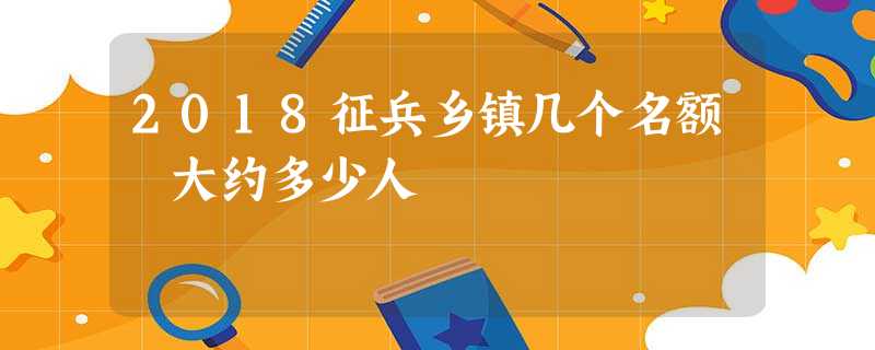 2018征兵乡镇几个名额 大约多少人 2018征兵乡镇几个名额 大约多少人