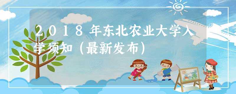 2018年东北农业大学入学须知(最新发布) 2018年东北农业大学入学须知(最新发布)