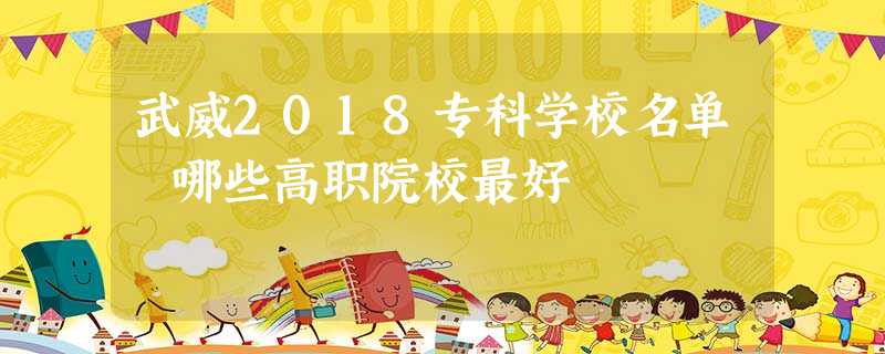武威2018专科学校名单 哪些高职院校最好 武威2018专科学校名单 哪些高职院校最好