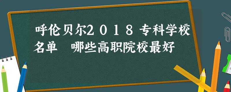 呼伦贝尔2018专科学校名单 哪些高职院校最好 呼伦贝尔2018专科学校名单 哪些高职院校最好