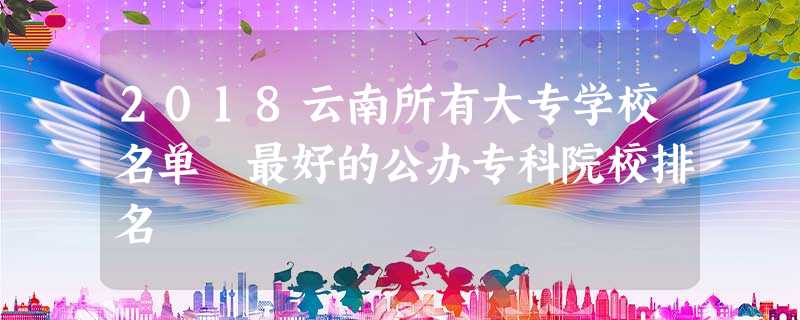 2018云南所有大专学校名单 最好的公办专科院校排名 2018云南所有大专学校名单 最好的公办专科院校排名