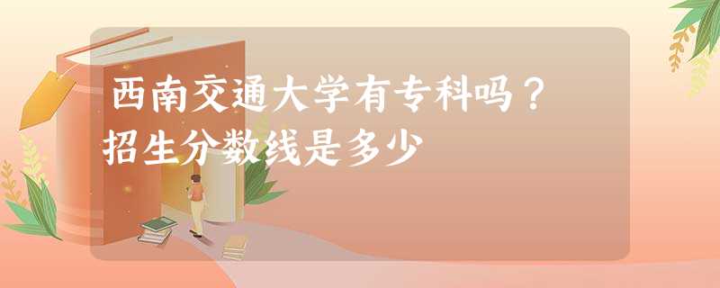 西南交通大学有专科吗? 招生分数线是多少 西南交通大学有专科吗? 招生分数线是多少