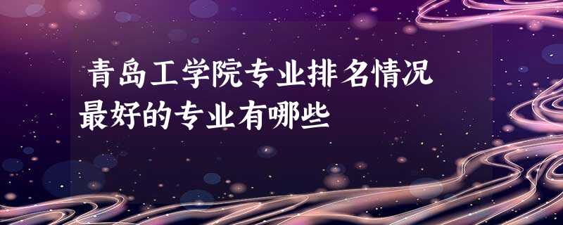 青岛工学院专业排名情况 最好的专业有哪些 青岛工学院专业排名情况 最好的专业有哪些