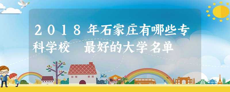 2018年石家庄有哪些专科学校 最好的大学名单 2018年石家庄有哪些专科学校 最好的大学名单
