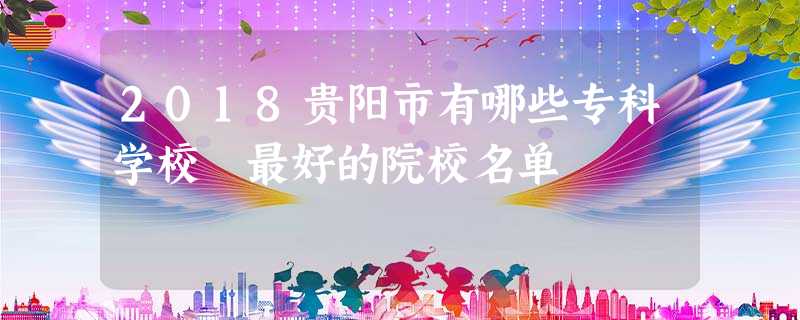 2018贵阳市有哪些专科学校 最好的院校名单 2018贵阳市有哪些专科学校 最好的院校名单