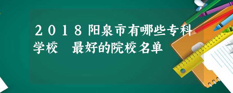 2018阳泉市有哪些专科学校 最好的院校名单 2018阳泉市有哪些专科学校 最好的院校名单