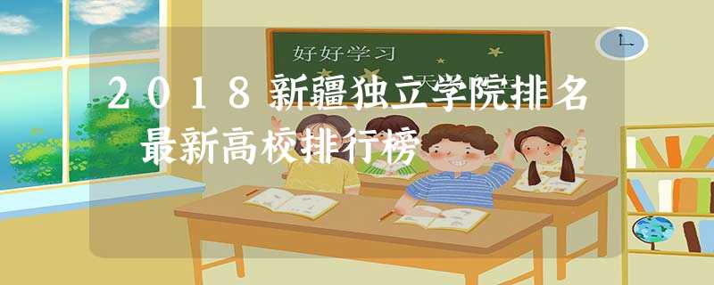 2018新疆独立学院排名 最新高校排行榜 2018新疆独立学院排名 最新高校排行榜