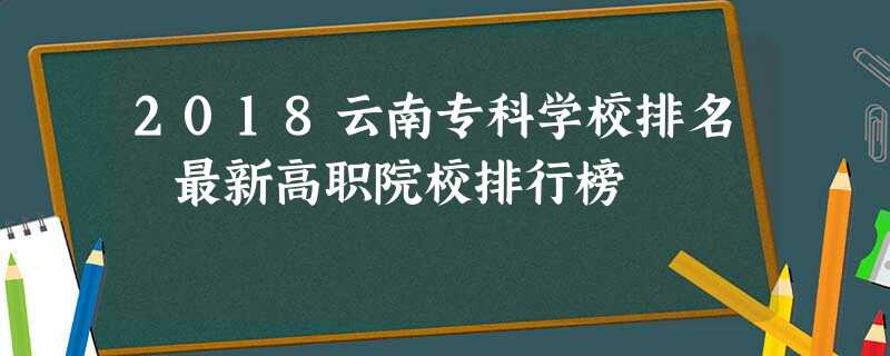 2018云南专科学校排名 最新高职院校排行榜 2018云南专科学校排名 最新高职院校排行榜