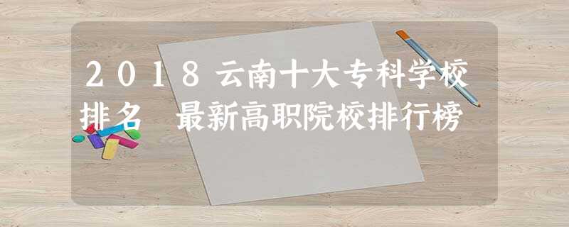 2018云南十大专科学校排名 最新高职院校排行榜 2018云南十大专科学校排名 最新高职院校排行榜
