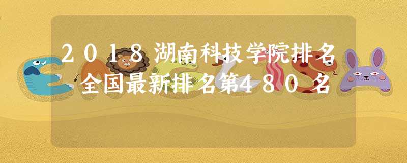 2018湖南科技学院排名 全国最新排名第480名 2018湖南科技学院排名 全国最新排名第480名