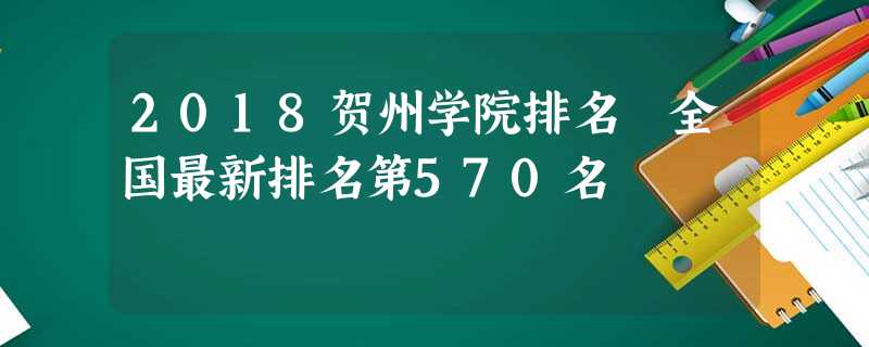 2018贺州学院排名 全国最新排名第570名 2018贺州学院排名 全国最新排名第570名